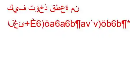 كيف تؤخذ قطعة من الغئ+6)a6a6bav`v)b6b*v'